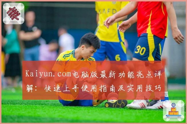 Kaiyun.com电脑版最新功能亮点详解:快速上手使用指南及实用技巧分享
