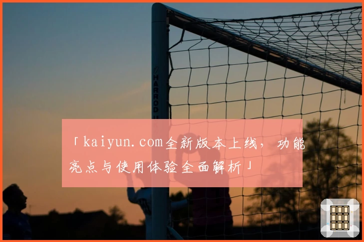 「kaiyun.com全新版本上线，功能亮点与使用体验全面解析」