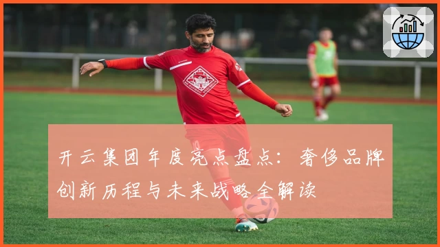 开云集团年度亮点盘点：奢侈品牌创新历程与未来战略全解读