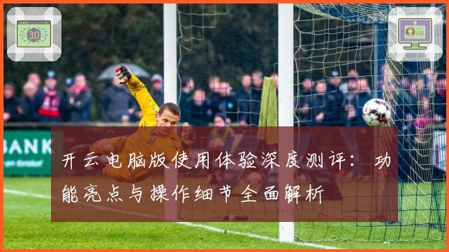开云电脑版使用体验深度测评：功能亮点与操作细节全面解析