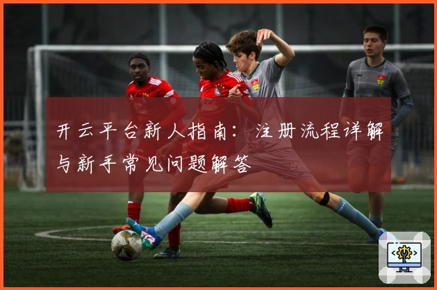 开云平台新人指南：注册流程详解与新手常见问题解答