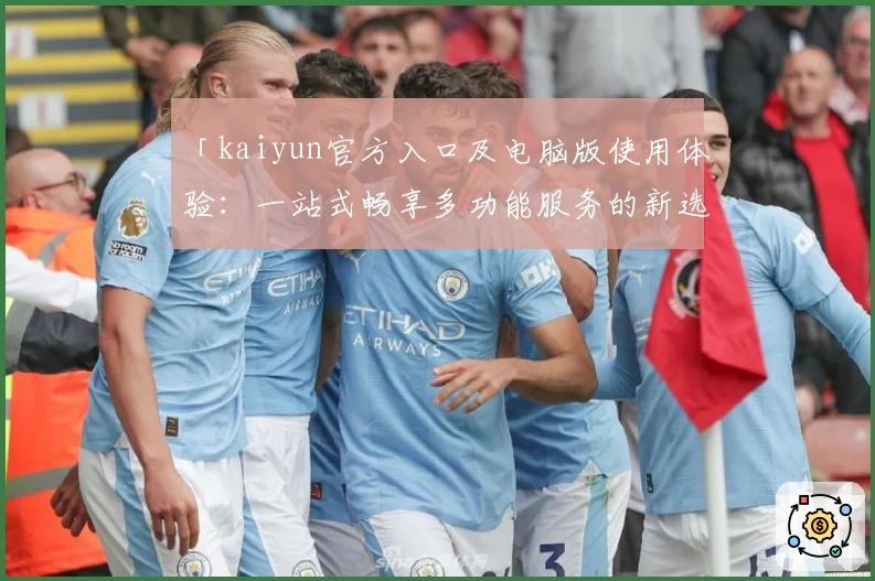 「kaiyun官方入口及电脑版使用体验：一站式畅享多功能服务的新选择」