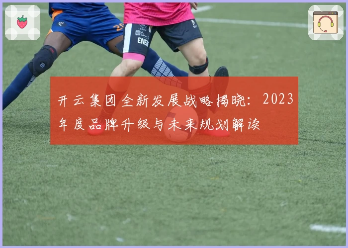 开云集团全新发展战略揭晓:2023年度品牌升级与未来规划解读