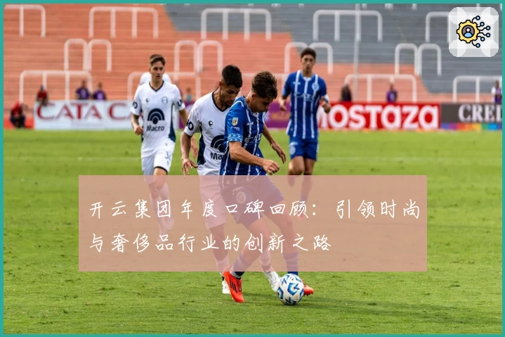 开云集团年度口碑回顾：引领时尚与奢侈品行业的创新之路