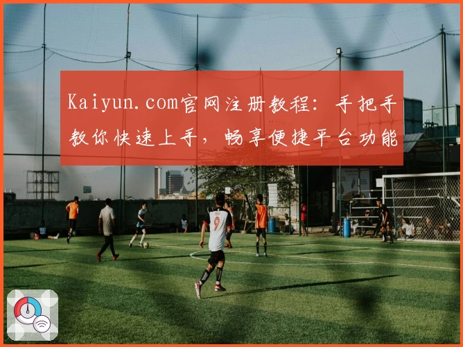 Kaiyun.com官网注册教程：手把手教你快速上手，畅享便捷平台功能亮点
