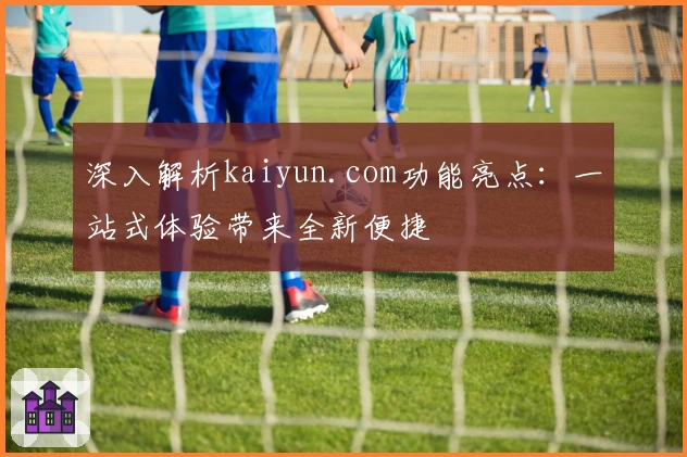 深入解析kaiyun.com功能亮点：一站式体验带来全新便捷