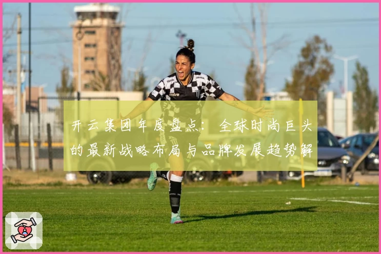 开云集团年度盘点：全球时尚巨头的最新战略布局与品牌发展趋势解析