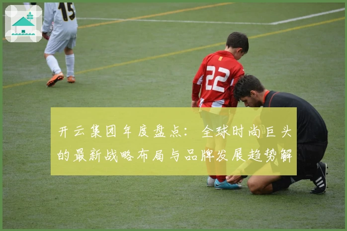 开云集团年度盘点：全球时尚巨头的最新战略布局与品牌发展趋势解析