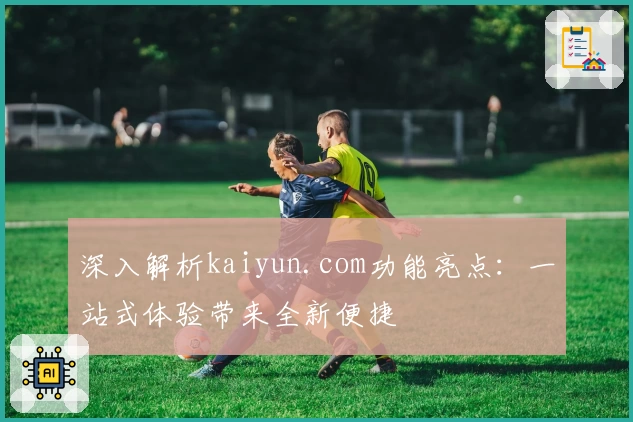 深入解析kaiyun.com功能亮点：一站式体验带来全新便捷