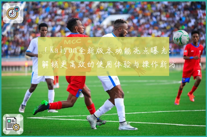 「Kaiyun全新版本功能亮点曝光:解锁更高效的使用体验与操作新方式」