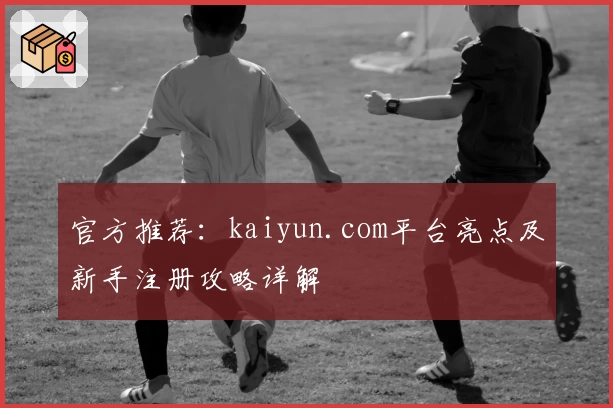 官方推荐：kaiyun.com平台亮点及新手注册攻略详解