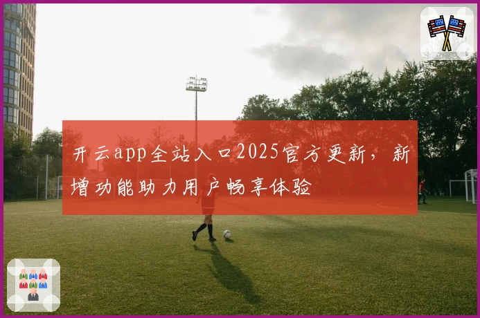 开云app全站入口2025官方更新，新增功能助力用户畅享体验