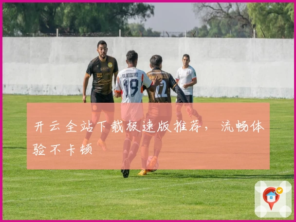 开云全站下载极速版推荐，流畅体验不卡顿