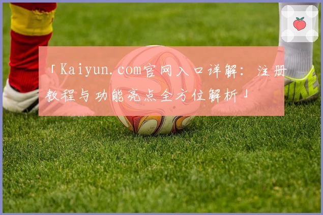 「Kaiyun.com官网入口详解：注册教程与功能亮点全方位解析」